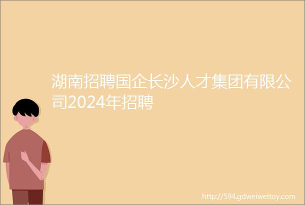 湖南招聘国企长沙人才集团有限公司2024年招聘